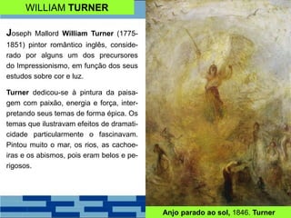 WILLIAM TURNER
Joseph Mallord William Turner (1775-
1851) pintor romântico inglês, conside-
rado por alguns um dos precursores
do Impressionismo, em função dos seus
estudos sobre cor e luz.
Turner dedicou-se à pintura da paisa-
gem com paixão, energia e força, inter-
pretando seus temas de forma épica. Os
temas que ilustravam efeitos de dramati-
cidade particularmente o fascinavam.
Pintou muito o mar, os rios, as cachoe-
iras e os abismos, pois eram belos e pe-
rigosos.
Anjo parado ao sol, 1846. Turner
 
