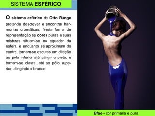 SISTEMA ESFÉRICO
O sistema esférico de Otto Runge
pretende descrever e encontrar har-
monias cromáticas. Nesta forma de
representação as cores puras e suas
misturas situam-se no equador da
esfera, e enquanto se aproximam do
centro, tornam-se escuras em direção
ao pólo inferior até atingir o preto, e
tornam-se claras, até ao pólo supe-
rior, atingindo o branco.
Blue - cor primária e pura.
 