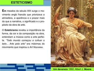 ESTETICISMO
Em meados do século XIX surge o mo-
vimento anglo francês que priorizava a
atmosfera, a aparência e o prazer mais
do que a narrativa, o significado e o pro-
pósito da obra de arte.
O Esteticismo revelou a importância da
forma, da cor e da composição na obra,
entendiam a música como a arte perfei-
ta. “Todo mundo começou a cultuar o
belo... Arte pela arte” era máximas do
movimento que inspirou o Art Nouveau.
Um devaneio 1892. Albert J. Moore.
 