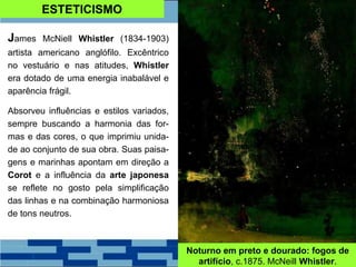 ESTETICISMO
James McNiell Whistler (1834-1903)
artista americano anglófilo. Excêntrico
no vestuário e nas atitudes, Whistler
era dotado de uma energia inabalável e
aparência frágil.
Absorveu influências e estilos variados,
sempre buscando a harmonia das for-
mas e das cores, o que imprimiu unida-
de ao conjunto de sua obra. Suas paisa-
gens e marinhas apontam em direção a
Corot e a influência da arte japonesa
se reflete no gosto pela simplificação
das linhas e na combinação harmoniosa
de tons neutros.
Noturno em preto e dourado: fogos de
artifício, c.1875. McNeill Whistler.
 