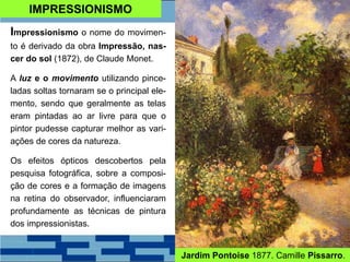 IMPRESSIONISMO
Impressionismo o nome do movimen-
to é derivado da obra Impressão, nas-
cer do sol (1872), de Claude Monet.
A luz e o movimento utilizando pince-
ladas soltas tornaram se o principal ele-
mento, sendo que geralmente as telas
eram pintadas ao ar livre para que o
pintor pudesse capturar melhor as vari-
ações de cores da natureza.
Os efeitos ópticos descobertos pela
pesquisa fotográfica, sobre a composi-
ção de cores e a formação de imagens
na retina do observador, influenciaram
profundamente as técnicas de pintura
dos impressionistas.
Jardim Pontoise 1877. Camille Pissarro.
 