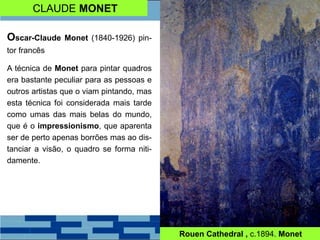 CLAUDE MONET
Oscar-Claude Monet (1840-1926) pin-
tor francês
A técnica de Monet para pintar quadros
era bastante peculiar para as pessoas e
outros artistas que o viam pintando, mas
esta técnica foi considerada mais tarde
como umas das mais belas do mundo,
que é o impressionismo, que aparenta
ser de perto apenas borrões mas ao dis-
tanciar a visão, o quadro se forma niti-
damente.
Rouen Cathedral , c.1894. Monet
 