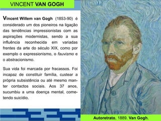 VINCENT VAN GOGH
Vincent Willem van Gogh (1853-90) é
considerado um dos pioneiros na ligação
das tendências impressionistas com as
aspirações modernistas, sendo a sua
influência reconhecida em variadas
frentes da arte do século XIX, como por
exemplo o expressionismo, o fauvismo e
o abstracionismo.
Sua vida foi marcada por fracassos. Foi
incapaz de constituir família, custear a
própria subsistência ou até mesmo man-
ter contactos sociais. Aos 37 anos,
sucumbiu a uma doença mental, come-
tendo suicídio.
Autoretrato, 1889. Van Gogh.
 