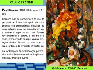 PAUL CÉZANNE
Paul Cézanne (1839-1906) pintor frân-
ces.
Cézanne não se subordinava às leis da
perspectiva. A sua concepção da com-
posição era arquitetônica; segundo as
suas próprias palavras consistia em ver
a natureza segundo as suas formas
fundamentais: a esfera, o cilindro e o
cone, preocupando se mais com a cap-
tação destas formas do que com a
representação do ambiente atmosférico.
As explorações de simplificação geomé-
trica e dos fenômenos óticos inspiraram
Picasso, Braque e outros.
Crisântemos, 1896-98. Cezanne.
 