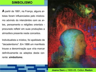 SIMBOLISMO
A partir de 1881, na França, alguns ar-
tistas foram influenciados pelo misticis-
mo advindo do intercâmbio com as ar-
tes, pensamento e religiões orientais -
procurado refletir em suas produções a
atmosfera presente neste conceitos.
Individualista e místico, foi apelidado de
"decadentismo". Em 1886 um manifesto
trouxe a denominação que viria marcar
definitivamente os adeptos desta cor-
rente: simbolismo.
Joana Darc c.1900-05. Odilon Redon
 