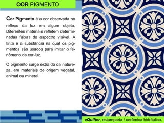 COR PIGMENTO
Cor Pigmento é a cor observada no
reflexo da luz em algum objeto.
Diferentes materiais refletem determi-
nadas faixas do espectro visível. A
tinta é a substância na qual os pig-
mentos são usados para imitar o fe-
nômeno da cor-luz.
O pigmento surge extraído da nature-
za, em materiais de origem vegetal,
animal ou mineral.
eQuilter, estamparia / cerâmica hidráulica.
 