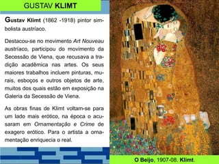 GUSTAV KLIMT
Gustav Klimt (1862 -1918) pintor sim-
bolista austríaco.
Destacou-se no movimento Art Nouveau
austríaco, participou do movimento da
Secessão de Viena, que recusava a tra-
dição acadêmica nas artes. Os seus
maiores trabalhos incluem pinturas, mu-
rais, esboços e outros objetos de arte,
muitos dos quais estão em exposição na
Galeria da Secessão de Viena.
As obras finas de Klimt voltam-se para
um lado mais erótico, na época o acu-
saram em Ornamentação e Crime de
exagero erótico. Para o artista a orna-
mentação enriquecia o real.
O Beijo, 1907-08. Klimt.
 