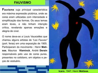 FAUVISMO
Fauvismo cuja principal característica
era máxima expressão pictórica, onde as
cores eram utilizadas com intensidade e
simplificação das formas. Os seus temas
eram leves, e não tinham intenção
crítica, revelando apenas emoções e
alegria de viver.
O nome deve-se a Louis Vauxcelles que
chamou alguns artistas de “Les Fauves”
(port. feras) em uma exposição de 1905.
Participaram do movimento : Henri Mati-
sse, Maurice Vlaminck, André Derain
responsáveis pelo uso de cores puras,
presentes no cotidiano, em objetos e pe-
ças de vestuário.
Icaro, 1947. Henri Matisse.
 