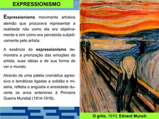 EXPRESSIONISMO
Expressionismo movimento artístico
alemão que procurava representar a
realidade não como ela era objetiva-
mente e sim como era percebida subjeti-
vamente pelo artista.
A essência do expressionismo de-
monstra a priorização das emoções do
artista, suas idéias e de sua forma de
ver o mundo.
Através de uma paleta cromática agres-
siva e temáticas ligadas a solidão e mi-
séria, refletia a angústia e ansiedade du-
rante os anos anteriores à Primeira
Guerra Mundial (1914-1918).
O grito, 1910. Edvard Munch
 