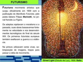 FUTURISMO
Futurismo movimento artístico que
surgiu oficialmente em 1909 com a
publicação do Manifesto Futurista, pelo
poeta italiano Filippo Marinetti, no jor-
nal francês Le Figaro.
Os adeptos rejeitavam o moralismo e o
passado, suas obras baseavamse forte-
mente na velocidade e nos desenvolvi-
mentos tecnológicos do final do século
XIX. Os primeiros futuristas europeus
também exaltavam a guerra e a violên-
cia.
Na pintura utilizavam cores vivas, so-
breposição de imagens, traços para
passar a idéia de movimento.
Street Light (Estudo de Luz), 1909. Balla.
 