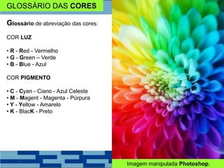 GLOSSÁRIO DAS CORES
Glossário de abreviação das cores:
COR LUZ
• R - Red - Vermelho
• G - Green – Verde
• B - Blue - Azul
COR PIGMENTO
• C - Cyan - Ciano - Azul Celeste
• M - Magent - Magenta - Púrpura
• Y - Yellow - Amarelo
• K - BlacK - Preto
Imagem manipulada Photoshop.
 