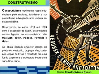 CONSTRUTIVISMO
Construtivismo movimento russo influ-
enciado pelo cubismo, futurismo e su-
prematismo advogando uma cultura ar-
tística utilitária.
Desenvolveu se entre 1913 até 1924
com a ascensão de Stalin, os principais
nomes ligados ao construtivismo são
Malevich, Tatlin, Popova, Pevsner e
Gabo.
As obras podiam envolver design de
produtos, vestuário, propagandas, carta-
zes, capas de livros o resultado era uma
fusão da pintura e arquitetura sobre uma
superfície plana.
Cartaz Construtivismo Russo.
 