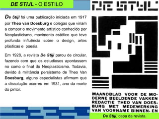 DE STIJL - O ESTILO
De Stijl foi uma publicação iniciada em 1917
por Theo van Doesburg e colegas que viriam
a compor o movimento artístico conhecido por
Neoplasticismo, movimento estético que teve
profunda influência sobre o design, artes
plásticas e poesia.
Em 1928, a revista De Stijl parou de circular,
fazendo com que os estudiosos apontassem
no como o final do Neoplasticismo. Todavia,
devido à militância persistente de Theo Van
Doesburg, alguns especialistas afirmam que
a dissolução ocorreu em 1931, ano da morte
do pintor.
De Stijl, capa da revista.
 