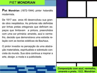 PIET MONDRIAN
Piet Mondrian (1872-1944) pintor holandês
modernista.
De 1917 aos anos 40 desenvolveu sua gran-
de obra neoplástica. As pinturas são definidas
por linhas pretas ortogonais que definiam es-
paços que limitavam a pintura, preenchidos
com uma cor primária: amarelo, azul e verme-
lho, decisão que demonstrava uma estreita re-
lação com as teorias estéticas da Bauhaus.
O pintor investia na percepção de uma abstra-
ção materialista, espiritualista e sobretudo con-
creta do mundo. Sua obra continua a inspirar a
arte, design, a moda e a publicidade.
Composição com azul, vermelho,
amarelo e preto, 1922. Mondrian
 