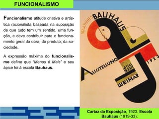 FUNCIONALISMO
Funcionalismo atitude criativa e artís-
tica racionalista baseada na suposição
de que tudo tem um sentido, uma fun-
ção, e deve contribuir para o funciona-
mento geral da obra, do produto, da so-
ciedade.
A expressão máxima do funcionalis-
mo define que “Menos é Mais” e seu
ápice foi à escola Bauhaus.
Cartaz da Exposição, 1923. Escola
Bauhaus (1919-33).
 