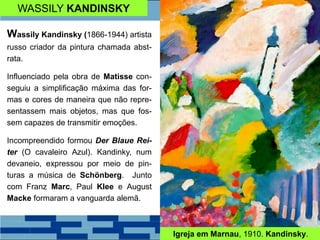 WASSILY KANDINSKY
Wassily Kandinsky (1866-1944) artista
russo criador da pintura chamada abst-
rata.
Influenciado pela obra de Matisse con-
seguiu a simplificação máxima das for-
mas e cores de maneira que não repre-
sentassem mais objetos, mas que fos-
sem capazes de transmitir emoções.
Incompreendido formou Der Blaue Rei-
ter (O cavaleiro Azul). Kandinky, num
devaneio, expressou por meio de pin-
turas a música de Schönberg. Junto
com Franz Marc, Paul Klee e August
Macke formaram a vanguarda alemã.
Igreja em Marnau, 1910. Kandinsky.
 
