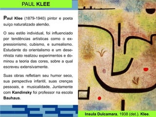 PAUL KLEE
Paul Klee (1879-1940) pintor e poeta
suíço naturalizado alemão.
O seu estilo individual, foi influenciado
por tendências artísticas como o ex-
pressionismo, cubismo, e surrealismo.
Estudante do orientalismo e um dese-
nhista nato realizou experimentos e do-
minou a teoria das cores, sobre a qual
escreveu extensivamente.
Suas obras refletiam seu humor seco,
sua perspectiva infantil, suas crenças
pessoais, e musicalidade. Juntamente
com Kandinsky foi professor na escola
Bauhaus.
Insula Dulcamara, 1938 (det.). Klee.
 