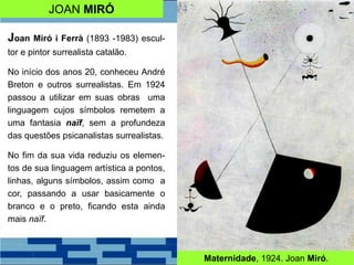 JOAN MIRÓ
Joan Miró i Ferrà (1893 -1983) escul-
tor e pintor surrealista catalão.
No início dos anos 20, conheceu André
Breton e outros surrealistas. Em 1924
passou a utilizar em suas obras uma
linguagem cujos símbolos remetem a
uma fantasia naïf, sem a profundeza
das questões psicanalistas surrealistas.
No fim da sua vida reduziu os elemen-
tos de sua linguagem artística a pontos,
linhas, alguns símbolos, assim como a
cor, passando a usar basicamente o
branco e o preto, ficando esta ainda
mais naïf.
Maternidade, 1924. Joan Miró.
 