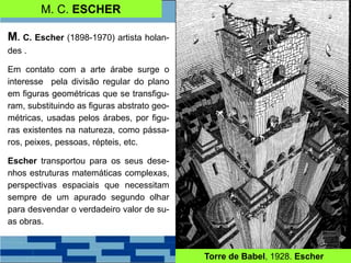 M. C. ESCHER
M. C. Escher (1898-1970) artista holan-
des .
Em contato com a arte árabe surge o
interesse pela divisão regular do plano
em figuras geométricas que se transfigu-
ram, substituindo as figuras abstrato geo-
métricas, usadas pelos árabes, por figu-
ras existentes na natureza, como pássa-
ros, peixes, pessoas, répteis, etc.
Escher transportou para os seus dese-
nhos estruturas matemáticas complexas,
perspectivas espaciais que necessitam
sempre de um apurado segundo olhar
para desvendar o verdadeiro valor de su-
as obras.
Torre de Babel, 1928. Escher
 