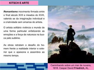Romantismo movimento firmado entre
o final século XVII e meados do XVIII,
valendo se da imaginação individual e
a criatividade sem amarras do artista.
O artista solitário vivência o mundo de
uma forma particular enfatizando as
emoções e a força da natureza na bus-
ca pelo sublime.
As obras retratam o desafio do ho-
mem frente a realidade interior e exte-
rior que o apaixona e assombra ao
mesmo tempo.
KITSCH E ARTE
Caminhando sobre um mar de nuvens,
1818. Caspar David Friedrich, AL.
 