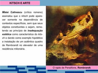 Matei Calinescu (crítico romeno)
assinalou que o kitsch pode apare-
cer somente na dependência de
contextos específicos, sem que seus
objetos constituintes o sejam, reme-
tendo ao princípio de inadequação
estética como característica do kits-
ch e dando como exemplo hipotético
a instalação de um autêntico quadro
de Rembrandt no elevador de uma
residência milionária.
KITSCH E ARTE
O rapto de Perséfone, Rembrandt.
 
