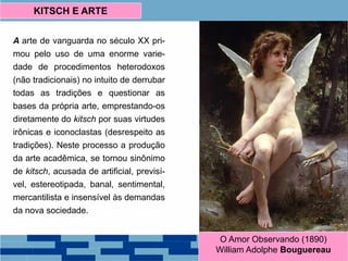 A arte de vanguarda no século XX pri-
mou pelo uso de uma enorme varie-
dade de procedimentos heterodoxos
(não tradicionais) no intuito de derrubar
todas as tradições e questionar as
bases da própria arte, emprestando-os
diretamente do kitsch por suas virtudes
irônicas e iconoclastas (desrespeito as
tradições). Neste processo a produção
da arte acadêmica, se tornou sinônimo
de kitsch, acusada de artificial, previsí-
vel, estereotipada, banal, sentimental,
mercantilista e insensível às demandas
da nova sociedade.
KITSCH E ARTE
O Amor Observando (1890)
William Adolphe Bouguereau
 