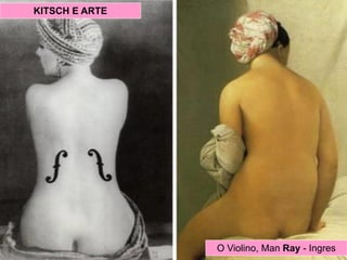 Dadaísmo foi um movimento van-
guardista criado em Zurique (1916),
por iniciativa de artistas descrentes
da sociedade que a consideravam
responsável pelos estragos da I
Grande Guerra. A proposta era a
ruptura de qualquer valor ou princí-
pio com as artes tradicionais.
O dadaísmo foi um movimento com
grande quantidade de conteúdo
anárquico, além de um forte debo-
che a burguesia. O nome do movi-
mento deriva de um termo infantil:
dadá, que é brinquedo, cavalo de
pau.
Marcel Duchamp.O Violino, Man Ray - Ingres
KITSCH E ARTE
 