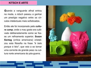 Quando a vanguarda afinal entrou
na moda, o kitsch passou a ganhar
um prestígio negativo entre os cír-
culos intelectuais mais sofisticados.
Então ele foi incorporado pela cultu-
ra camp, onde o mau gosto era culti-
vado deliberadamente como se fos-
se um refinamento superior. Susan
Sontag (crítica americana) cristali-
zou esta filosofia na frase "é belo
porque é feio", que veio a se tornar
uma corrente de grande peso na cul-
tura norte americana do pós-guerra.
KITSCH E ARTE
 