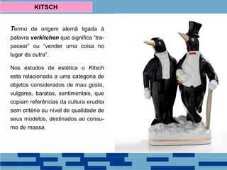 Termo de origem alemã ligada à
palavra verkitchen que significa “tra-
pacear” ou “vender uma coisa no
lugar da outra”.
Nos estudos de estética o Kitsch
esta relacionado a uma categoria de
objetos considerados de mau gosto,
vulgares, baratos, sentimentais, que
copiam referências da cultura erudita
sem critério ou nível de qualidade de
seus modelos, destinados ao consu-
mo de massa.
KITSCH
 
