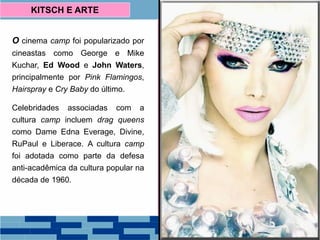 O cinema camp foi popularizado por
cineastas como George e Mike
Kuchar, Ed Wood e John Waters,
principalmente por Pink Flamingos,
Hairspray e Cry Baby do último.
Celebridades associadas com a
cultura camp incluem drag queens
como Dame Edna Everage, Divine,
RuPaul e Liberace. A cultura camp
foi adotada como parte da defesa
anti-acadêmica da cultura popular na
década de 1960.
KITSCH E ARTE
 
