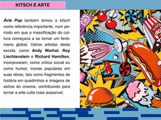 KITSCH E ARTE
Arte Pop também tomou o kitsch
como referência importante, num pe-
ríodo em que a massificação da cul-
tura começava a se tornar um fenô-
meno global. Vários artistas desta
escola, como Andy Warhol, Roy
Liechtenstein e Richard Hamilton,
incorporaram, como crítica social ou
como humor, ícones populares em
suas obras, tais como fragmentos de
história em quadrinhos e imagens de
astros do cinema, contribuindo para
tornar a arte culta mais acessível.
 