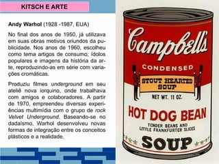 Andy Warhol (1928 -1987, EUA)
No final dos anos de 1950, já utilizava
em suas obras motivos oriundos da pu-
blicidade. Nos anos de 1960, escolheu
como tema artigos de consumo; ídolos
populares e imagens da história da ar-
te, reproduzindo-as em série com varia-
ções cromáticas.
Produziu filmes underground em seu
ateliê nova iorquino, onde trabalhava
com amigos e colaboradores. A partir
de 1970, empreendeu diversas experi-
ências multimídia com o grupo de rock
Velvet Underground. Baseando-se no
dadaísmo, Warhol desenvolveu novas
formas de integração entre os conceitos
plásticos e a realidade.
KITSCH E ARTE
 