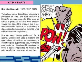 Roy Liechtenstein (1923 -1997, EUA)
Trabalhou como desenhista, vitrinista e
professor de arte. Em 1956 realizou a
litografia de uma nota de dólar que se
tornou o protótipo da Arte Pop. Desen-
volveu nos anos 60 a imagem que o tor-
nou conhecido: motivos da publicidade e
da sociedade de consumo, fazendo uma
crítica irônica ao capitalismo.
Um de seus temas preferidos foi à
guerra. Lichtenstein usou a história em
quadrinhos, simplificou os contornos e
escolheu para superfícies azul, vermelho
e amarelo. Na década de 70, recriou mo-
tivos e estilos inspirados na história da
arte para forçar uma nova perspectiva.
KITSCH E ARTE
 