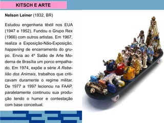 Nelson Leiner (1932, BR)
Estudou engenharia têxtil nos EUA
(1947 e 1952). Fundou o Grupo Rex
(1966) com outros artistas. Em 1967,
realiza a Exposição-Não-Exposição,
happening de encerramento do gru-
po. Envia ao 4º Salão de Arte Mo-
derna de Brasília um porco empalha-
do. Em 1974, expõe a série A Rebe-
lião dos Animais, trabalhos que criti-
cavam duramente o regime militar.
De 1977 a 1997 lecionou na FAAP,
paralelamente continuou sua produ-
ção tendo o humor e contestação
com base conceitual.
KITSCH E ARTE
 