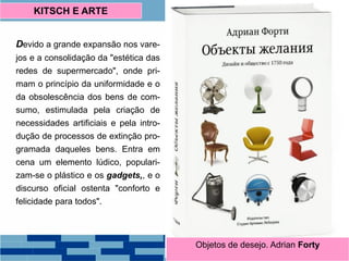 Devido a grande expansão nos vare-
jos e a consolidação da "estética das
redes de supermercado", onde pri-
mam o princípio da uniformidade e o
da obsolescência dos bens de com-
sumo, estimulada pela criação de
necessidades artificiais e pela intro-
dução de processos de extinção pro-
gramada daqueles bens. Entra em
cena um elemento lúdico, populari-
zam-se o plástico e os gadgets,, e o
discurso oficial ostenta "conforto e
felicidade para todos".
KITSCH E ARTE
Objetos de desejo. Adrian Forty
 