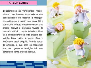 Esgotando-se as vanguardas moder-
nistas, que haviam assumido a res-
ponsabilidade de destruir a tradição,
consolidou-se a partir dos anos 80 a
pós-modernidade, desenvolvendo uma
ampla, flexível e pluralista revisão do
passado artístico da sociedade ociden-
tal e questionando se toda aquela des-
truição teria valido a pena. Aqui o
fenômeno kitsch adquiriu foro de verda-
de artística, o que para os modernos
era mau gosto e tradição foi rein-
corporado como citação positiva.
KITSCH E ARTE
Biscuit Porcelana Francesa,
Século XIX.
 