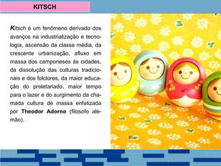 Kitsch é um fenômeno derivado dos
avanços na industrialização e tecno-
logia, ascensão da classe média, da
crescente urbanização, afluxo em
massa dos camponeses às cidades,
da dissolução das culturas tradicio-
nais e dos folclores, da maior educa-
ção do proletariado, maior tempo
para o lazer e do surgimento da cha-
mada cultura de massa enfatizada
por Theodor Adorno (filosofo ale-
mão).
KITSCH
 