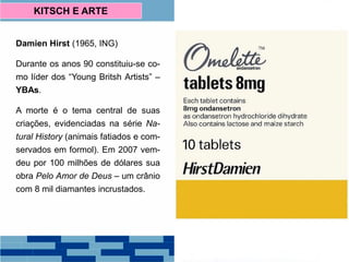 Damien Hirst (1965, ING)
Durante os anos 90 constituiu-se co-
mo líder dos “Young Britsh Artists” –
YBAs.
A morte é o tema central de suas
criações, evidenciadas na série Na-
tural History (animais fatiados e com-
servados em formol). Em 2007 vem-
deu por 100 milhões de dólares sua
obra Pelo Amor de Deus – um crânio
com 8 mil diamantes incrustados.
KITSCH E ARTE
 