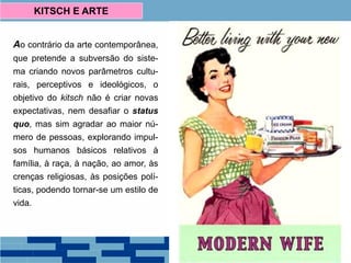 Ao contrário da arte contemporânea,
que pretende a subversão do siste-
ma criando novos parâmetros cultu-
rais, perceptivos e ideológicos, o
objetivo do kitsch não é criar novas
expectativas, nem desafiar o status
quo, mas sim agradar ao maior nú-
mero de pessoas, explorando impul-
sos humanos básicos relativos à
família, à raça, à nação, ao amor, às
crenças religiosas, às posições polí-
ticas, podendo tornar-se um estilo de
vida.
KITSCH E ARTE
 