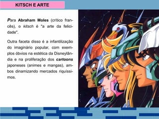 Para Abraham Moles (crítico fran-
cês), o kitsch é "a arte da felici-
dade".
Outra faceta disso é a infantilização
do imaginário popular, com exem-
plos óbvios na estética da Disneylân-
dia e na proliferação dos cartoons
japoneses (animes e mangas), am-
bos dinamizando mercados riquíssi-
mos.
KITSCH E ARTE
 