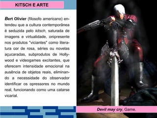 Bert Olivier (filosofo americano) en-
tendeu que a cultura contemporânea
é seduzida pelo kitsch, saturada de
imagens e virtualidade, onipresente
nos produtos "viciantes" como litera-
tura cor de rosa, séries ou novelas
açucaradas, subprodutos de Holly-
wood e videogames excitantes, que
oferecem intensidade emocional na
ausência de objetos reais, eliminan-
do a necessidade do observador
identificar os opressores no mundo
real, funcionando como uma catarse
vicarial.
KITSCH E ARTE
Barbara CartlandBatman & Robin, Anos 60Devil may cry, Game.
 