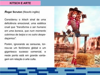Roger Scruton (filosofo inglês)
Considerou o kitsch sinal de uma
deficiência emocional, uma estética
cruel que "transforma o ser humano
em uma boneca, que num momento
cobrimos de beijos e no outro despe-
daçamos".
Porém, ignorando as censuras, tor-
nou-se um fenômeno global e um
gigantesco sucesso comercial, e
neste ponto está em grande vanta-
gem em relação à arte culta.
KITSCH E ARTE
 