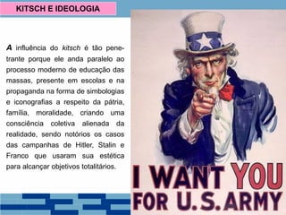 A influência do kitsch é tão pene-
trante porque ele anda paralelo ao
processo moderno de educação das
massas, presente em escolas e na
propaganda na forma de simbologias
e iconografias a respeito da pátria,
família, moralidade, criando uma
consciência coletiva alienada da
realidade, sendo notórios os casos
das campanhas de Hitler, Stalin e
Franco que usaram sua estética
para alcançar objetivos totalitários.
KITSCH E IDEOLOGIA
We Can Do It! – J. Howard Miller
 