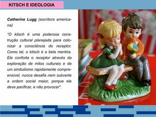 Catherine Lugg (escritora america-
na)
“O kitsch é uma poderosa cons-
trução cultural planejada para colo-
nizar a consciência do receptor.
Como tal, o kitsch é a bela mentira.
Ele conforta o receptor através da
exploração de mitos culturais e de
um simbolismo rapidamente compre-
ensível, nunca desafia nem subverte
a ordem social maior, porque ele
deve pacificar, e não provocar".
KITSCH E IDEOLOGIA
 