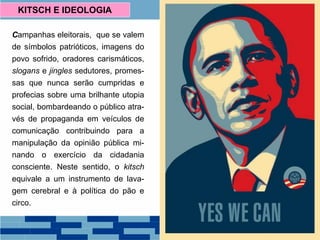 Campanhas eleitorais, que se valem
de símbolos patrióticos, imagens do
povo sofrido, oradores carismáticos,
slogans e jingles sedutores, promes-
sas que nunca serão cumpridas e
profecias sobre uma brilhante utopia
social, bombardeando o público atra-
vés de propaganda em veículos de
comunicação contribuindo para a
manipulação da opinião pública mi-
nando o exercício da cidadania
consciente. Neste sentido, o kitsch
equivale a um instrumento de lava-
gem cerebral e à política do pão e
circo.
KITSCH E IDEOLOGIA
 