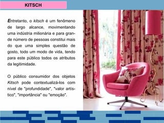 Entretanto, o kitsch é um fenômeno
de largo alcance, movimentando
uma indústria milionária e para gran-
de número de pessoas constitui mais
do que uma simples questão de
gosto, todo um modo de vida, tendo
para este público todos os atributos
da legitimidade.
O público consumidor dos objetos
Kitsch pode contextualizá-los com
nível de "profundidade", "valor artís-
tico", "importância" ou "emoção".
KITSCH
 