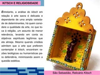 Entretanto, a análise do kitsch em
relação à arte sacra é delicada e
dependente de uma ampla varieda-
de de determinantes, há quem consi-
dere a qualidade da arte, no que to-
ca à religião, um assunto de menor
relevância, levando em conta os
objetivos espirituais legítimos que
ela almeja. Mesmo quando cristãos
admitem que a arte que preferem
contemplar é kitsch, encontram ra-
zões teológicas ou humanísticas pa-
ra defendê-la, minimizando assim a
questão estética.
KITSCH E RELIGIOSIDADE
O triunfo da Providência, CortonaSão Sebastião, Relicário Kitsch
 