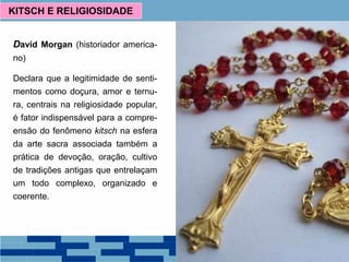 David Morgan (historiador america-
no)
Declara que a legitimidade de senti-
mentos como doçura, amor e ternu-
ra, centrais na religiosidade popular,
é fator indispensável para a compre-
ensão do fenômeno kitsch na esfera
da arte sacra associada também a
prática de devoção, oração, cultivo
de tradições antigas que entrelaçam
um todo complexo, organizado e
coerente.
KITSCH E RELIGIOSIDADE
 