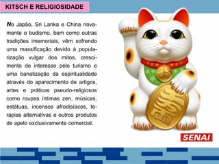 No Japão, Sri Lanka e China nova-
mente o budismo, bem como outras
tradições imemoriais, vêm sofrendo
uma massificação devido à popula-
rização vulgar dos mitos, cresci-
mento de interesse pelo turismo e
uma banalização da espiritualidade
através do aparecimento de artigos,
artes e práticas pseudo-religiosos
como roupas íntimas zen, músicas,
estátuas, incensos afrodisíacos, te-
rapias alternativas e outros produtos
de apelo exclusivamente comercial.
KITSCH E RELIGIOSIDADE
 