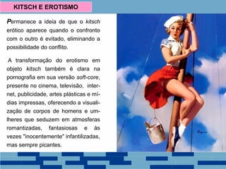 Permanece a ideia de que o kitsch
erótico aparece quando o confronto
com o outro é evitado, eliminando a
possibilidade do conflito.
A transformação do erotismo em
objeto kitsch também é clara na
pornografia em sua versão soft-core,
presente no cinema, televisão, inter-
net, publicidade, artes plásticas e mí-
dias impressas, oferecendo a visuali-
zação de corpos de homens e um-
lheres que seduzem em atmosferas
romantizadas, fantasiosas e às
vezes "inocentemente" infantilizadas,
mas sempre picantes.
KITSCH E EROTISMO
 